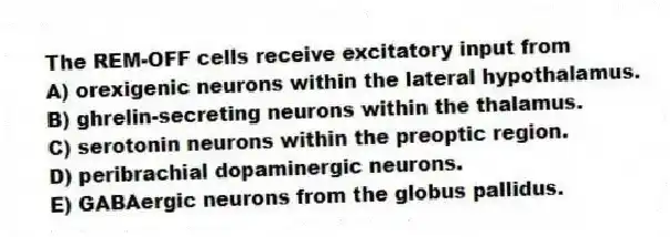 The REM-OFF cells receive excitatory input from
A) orexigenic neurons within the lateral hypothalamus.
B) ghrelin-secreting neurons within the thalamus.
C) serotonin neurons within the preoptic region.
D) peribrachial dopaminergic neurons.
E) GABAergic neurons from the globus pallidus.
