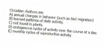 Circadian rhythms are
A) annual changes in behavior (such as bird migration)
B) learned patterns of daily activity.
C) not found in plants.
D) endogenous cycles of activity over the course of a day.
E) monthly cycles of reproductive activity.