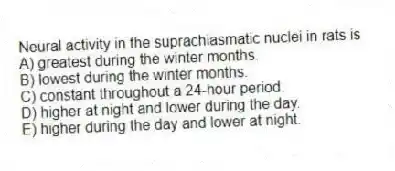 Neural activity in the suprachiasmatic nuclei in rats is
A) greatest during the winter months.
B) lowest during the winter months.
C) constant throughout a 24-hour period.
D) higher at night and lower during the day.
E) higher during the day and lower at night.