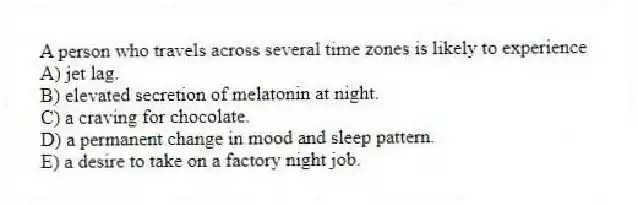A person who travels across several time zones is likely to experience
A) jet lag.
B) elevated secretion of melatonin at night.
C) a craving for chocolate.
D) a permanent change in mood and sleep pattern.
E) a desire to take on a factory night job.