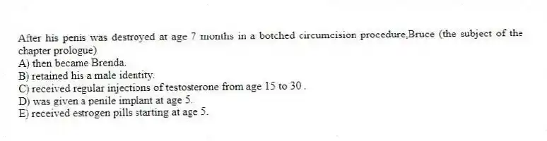 After his penis was destroyed at age 7 months in a botched circumcision procedure,Bruce (the subject of the chapter prologue)
A) then became Brenda.
B) retained his a male identity.
C) received regular injections of testosterone from age 15 to 30 .
D) was given a penile implant at age 5.
E) received estrogen pills starting at age 5.