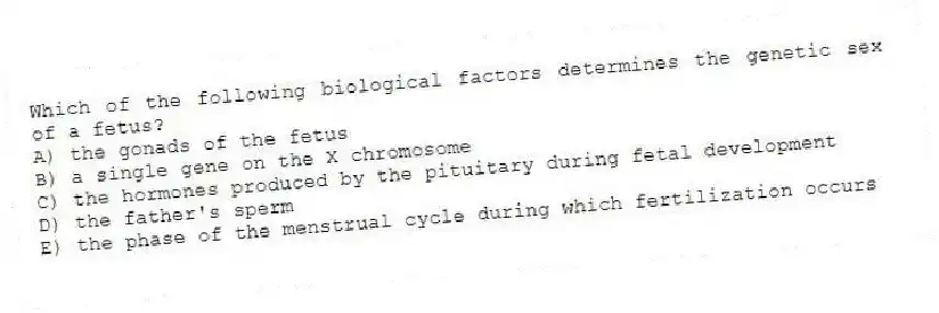 Which of the following biological factors determines the genetic sex of a fetus?
A) the gonads of the fetus
B) a single gene on the X chromosome
C) the hormones produced by the pituitary during fetal development
D) the father's sperm
E) the phase of the menstrual cycle during which fertilization occurs