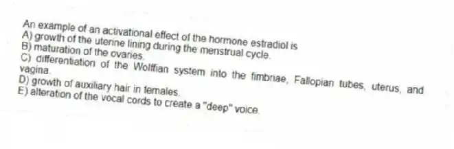 An example of an activational effect of the hormone estradiol is
A) growth of the uterine lining during the menstrual cycle.
B) maturation of the ovaries.
C) differentiation of the Wolffian system into the fimbriae, Fallopian tubes, uterus, and vagina.
D) growth of auxiliary hair in females.
E) alteration of the vocal cords to create a "deep" voice.
