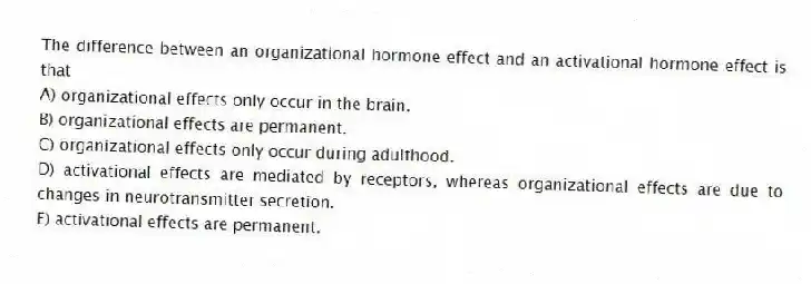 The difference between an organizational hormone effect and an activational hormone effect is that
A) organizational effects only occur in the brain.
B) organizational effects are permanent.
C) organizational effects only occur during adulthood.
D) activational effects are mediated by receptors, whereas organizational effects are due to changes in neurotransmitter secretion.
E) activational effects are permanent.