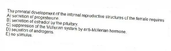 The prenatal development of the internal reproductive structures of the female requires
A) secretion of progesterone.
B) secretion of estradiol by the pituitary.
C) suppression of the Müllerian system by anti-Müllerian hormone.
D) secretion of androgens.
E) no stimulus.