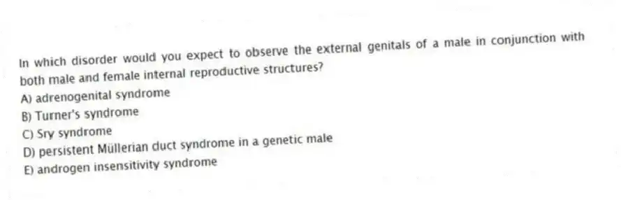 In which disorder would you expect to observe the external genitals of a male in conjunction with both male and female internal reproductive structures?
A) adrenogenital syndrome
B) Turner's syndrome
C) Sry syndrome
D) persistent Müllerian duct syndrome in a genetic male
E) androgen insensitivity syndrome