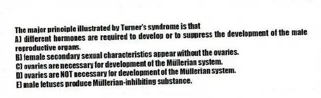 The major principle illustrated by Turner's syndrome is that
A) different hormones are required to develop or to suppress the development of the male reproductive organs.
B) female secondary sexual characteristics appear without the ovaries.
C) ovaries are necessary for development of the Müllerian system.
D) ovaries are NOT necessary for development of the Müllerian system.
E) male fetuses produce Müllerian-inhibiting substance.