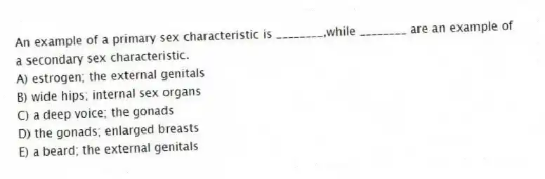 An example of a primary sex characteristic is ________,while ________ are an example of a secondary sex characteristic.
A) estrogen; the external genitals
B) wide hips; internal sex organs
C) a deep voice; the gonads
D) the gonads; enlarged breasts
E) a beard; the external genitals