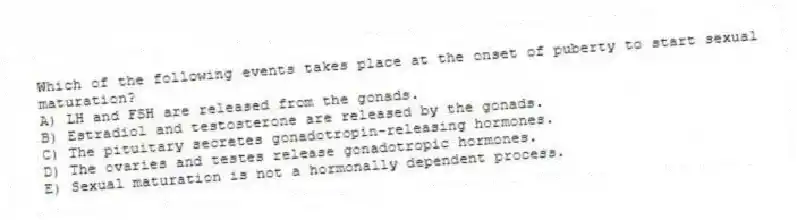 Which of the following events takes place at the onset of puberty to start sexual maturation?
A) LH and FSH are released from the gonads.
B) Estradiol and testosterone are released by the gonads.
C) The pituitary secretes gonadotropin-releasing hormones.
D) The ovaries and testes release gonadotropic hormones.
E) Sexual maturation is not a hormonally dependent process.