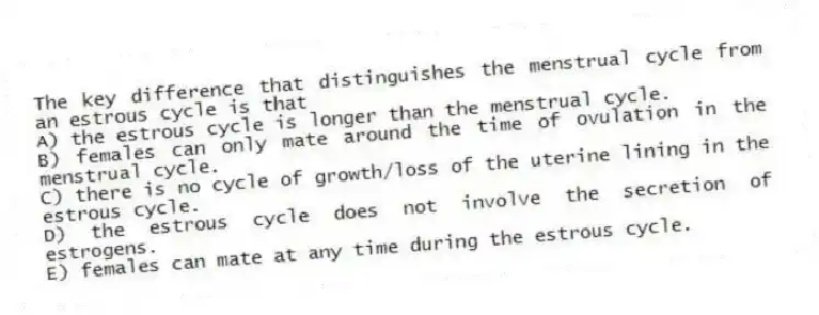 The key difference that distinguishes the menstrual cycle from an estrous cycle is that
A) the estrous cycle is longer than the menstrual cycle.
B) females can only mate around the time of ovulation in the menstrual cycle.
C) there is no cycle of growth/loss of the uterine lining in the estrous cycle.
D) the estrous cycle does not involve the secretion of estrogens.
E) females can mate at any time during the estrous cycle.