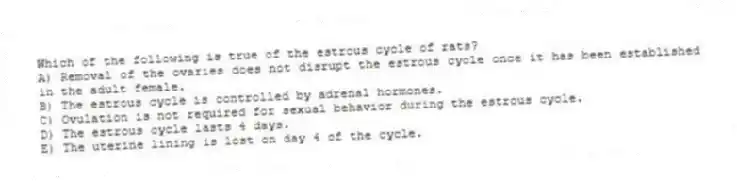 Which of the following is true of the estrous cycle of rats?
A) Removal of the ovaries does not disrupt the estrous cycle once it has been established in the adult female.
B) The estrous cycle is controlled by adrenal hormones.
C) Ovulation is not required for sexual behavior during the estrous cycle.
D) The estrous cycle lasts 4 days.
E) The uterine lining is lost on day 4 of the cycle.