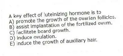 A key effect of luteinizing hormone is to
A) promote the growth of the ovarian follicles.
B) assist implantation of the fertilized ovum.
C) facilitate beard growth.
D) induce ovulation.
E) induce the growth of auxiliary hair.