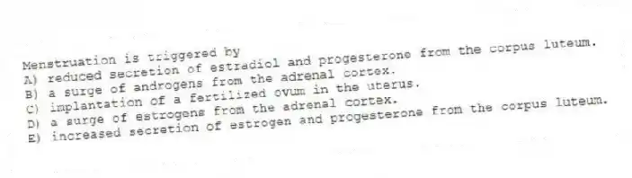 Menstruation is triggered by
A) reduced secretion of estradiol and progesterone from the corpus luteum.
B) a surge of androgens from the adrenal cortex.
C) implantation of a fertilized ovum in the uterus.
D) a surge of estrogens from the adrenal cortex.
E) increased secretion of estrogen and progesterone from the corpus luteum.