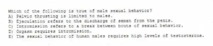 Which of the following is true of male sexual behavior?
A) Pelvic thrusting is limited to males.
B) Ejaculation refers to the discharge of semen from the penis.
C) Intromission refers to a break between bouts of sexual behavior.
D) Orgasm requires intromission.
E) The sexual behavior of human males requires high levels of testosterone.