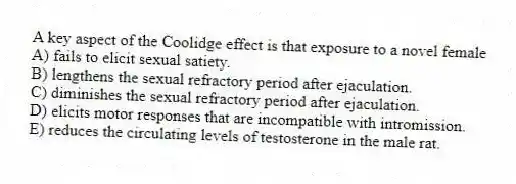 A key aspect of the Coolidge effect is that exposure to a novel female
A) fails to elicit sexual satiety.
B) lengthens the sexual refractory period after ejaculation.
C) diminishes the sexual refractory period after ejaculation.
D) elicits motor responses that are incompatible with intromission.
E) reduces the circulating levels of testosterone in the male rat.