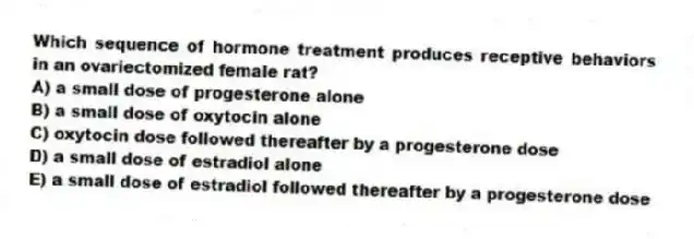 Which sequence of hormone treatment produces receptive behaviors in an ovariectomized female rat?
A) a small dose of progesterone alone
B) a small dose of oxytocin alone
C) oxytocin dose followed thereafter by a progesterone dose
D) a small dose of estradiol alone
E) a small dose of estradiol followed thereafter by a progesterone dose