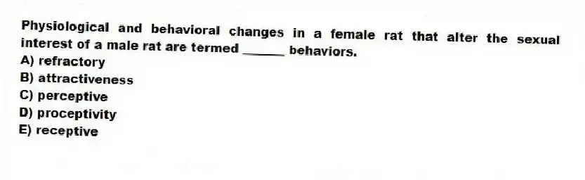 Physiological and behavioral changes in a female rat that alter the sexual interest of a male rat are termed _______ behaviors.
A) refractory
B) attractiveness
C) perceptive
D) proceptivity
E) receptive