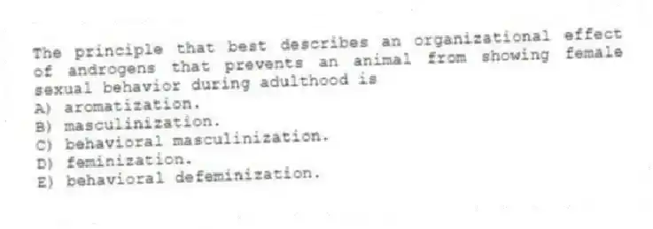 The principle that best describes an organizational effect of androgens that prevents an animal from showing female sexual behavior during adulthood is
A) aromatization.
B) masculinization.
C) behavioral masculinization.
D) feminization.
E) behavioral defeminization.