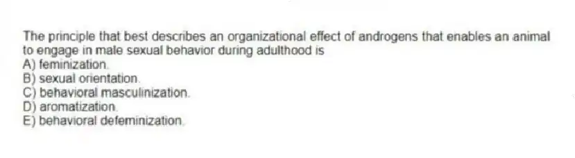 The principle that best describes an organizational effect of androgens that enables an animal to engage in male sexual behavior during adulthood is
A) feminization.
B) sexual orientation.
C) behavioral masculinization.
D) aromatization.
E) behavioral defeminization.
