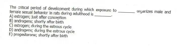 The critical period of development during which exposure to ________ organizes male and female sexual behavior in rats during adulthood is ________.
A) estrogen; just after conception
B) androgens; shortly after birth
C) estrogen; during the estrous cycle
D) androgens; during the estrous cycle
E) progesterone; shortly after birth