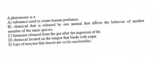 A pheromone is a
A) substance used to create human perfumes.
B) chemical that is released by one animal that affects the behavior of another member of the same species.
C) hormone released from the gut after the ingestion of fat.
D) chemical located on the tongue that binds with sugar.
E) type of enzyme that deactivate cyclic nucleotides.