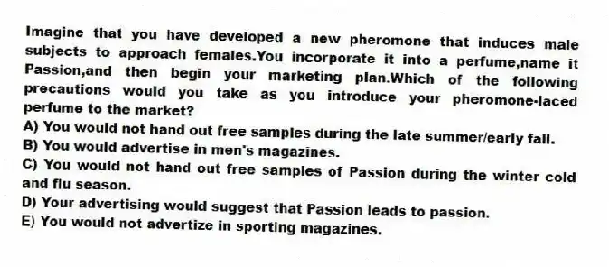 Imagine that you have developed a new pheromone that induces male subjects to approach females.You incorporate it into a perfume,name it Passion,and then begin your marketing plan.Which of the following precautions would you take as you introduce your pheromone-laced perfume to the market?
A) You would not hand out free samples during the late summer/early fall.
B) You would advertise in men's magazines.
C) You would not hand out free samples of Passion during the winter cold and flu season.
D) Your advertising would suggest that Passion leads to passion.
E) You would not advertize in sporting magazines.