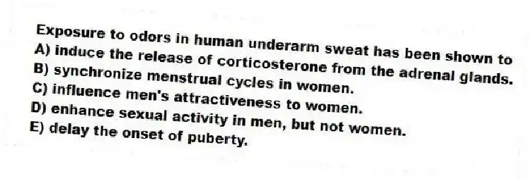 Exposure to odors in human underarm sweat has been shown to
A) induce the release of corticosterone from the adrenal glands.
B) synchronize menstrual cycles in women.
C) influence men's attractiveness to women.
D) enhance sexual activity in men, but not women.
E) delay the onset of puberty.