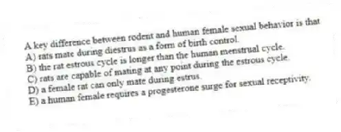 A key difference between rodent and human female sexual behavior is that
A) rats mate during diestrus as a form of birth control.
B) the rat estrous cycle is longer than the human menstrual cycle.
C) rats are capable of mating at any point during the estrous cycle.
D) a female rat can only mate during estrus.
E) a human female requires a progesterone surge for sexual receptivity.