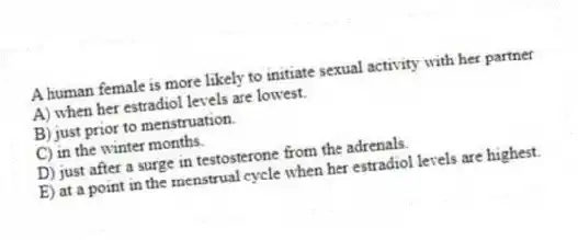 A human female is more likely to initiate sexual activity with her partner
A) when her estradiol levels are lowest.
B) just prior to menstruation.
C) in the winter months.
D) just after a surge in testosterone from the adrenals.
E) at a point in the menstrual cycle when her estradiol levels are highest.