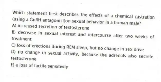 Which statement best describes the effects of a chemical castration (using a GnRH antagonist)on sexual behavior in a human male?
A) increased secretion of testosterone
B) decrease in sexual interest and intercourse after two weeks of treatment
C) loss of erections during REM sleep, but no change in sex drive
D) no change in sexual activity, because the adrenals also secrete testosterone
E) a loss of tactile sensitivity