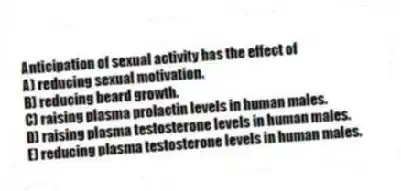 Anticipation of sexual activity has the effect of
A) reducing sexual motivation.
B) reducing beard growth.
C) raising plasma prolactin levels in human males.
D) raising plasma testosterone levels in human males.
E) reducing plasma testosterone levels in human males.