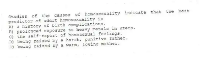 Studies of the causes of homosexuality indicate that the best predictor of adult homosexuality is
A) a history of birth complications.
B) prolonged exposure to heavy metals in utero.
C) the self-report of homosexual feelings.
D) being raised by a harsh, punitive father.
E) being raised by a warm, loving mother.
