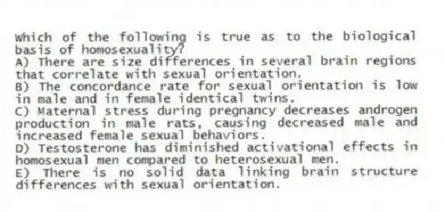 Which of the following is true as to the biological basis of homosexuality?
A) There are size differences in several brain regions that correlate with sexual orientation.
B) The concordance rate for sexual orientation is low in male and in female identical twins.
C) Maternal stress during pregnancy decreases androgen production in male rats, causing decreased male and increased female sexual behaviors.
D) Testosterone has diminished activational effects in homosexual men compared to heterosexual men.
E) There is no solid data linking brain structure differences with sexual orientation.
