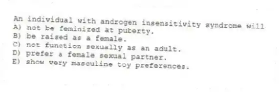An individual with androgen insensitivity syndrome will
A) not be feminized at puberty.
B) be raised as a female.
C) not function sexually as an adult.
D) prefer a female sexual partner.
E) show very masculine toy preferences.