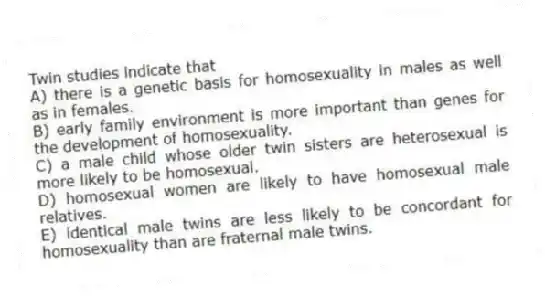 Twin studies indicate that
A) there is a genetic basis for homosexuality in males as well as in females.
B) early family environment is more important than genes for the development of homosexuality.
C) a male child whose older twin sisters are heterosexual is more likely to be homosexual.
D) homosexual women are likely to have homosexual male relatives.
E) identical male twins are less likely to be concordant for homosexuality than are fraternal male twins.