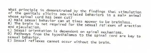 What principle is demonstrated by the findings that stimulation of the genitals elicits sex-related behaviors in a male animal whose spinal cord has been cut?
A) Male sexual behavior can at times appear to be brainless.
B) The brain is not required for the sexual reflexes of erection and ejaculation.
C) Sexual orientation is dependent on spinal mechanisms.
D) Pathways from the hypothalamus to the spinal cord are key to sexual behavior.
E) Sexual reflexes cannot occur without the brain.