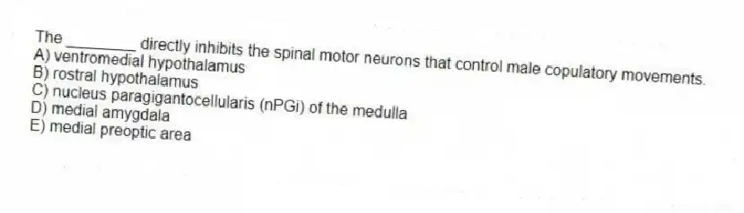The ________ directly inhibits the spinal motor neurons that control male copulatory movements.
A) ventromedial hypothalamus
B) rostral hypothalamus
C) nucleus paragigantocellularis (nPGi) of the medulla
D) medial amygdala
E) medial preoptic area