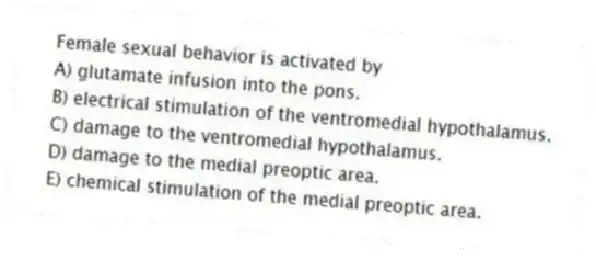 Female sexual behavior is activated by
A) glutamate infusion into the pons.
B) electrical stimulation of the ventromedial hypothalamus.
C) damage to the ventromedial hypothalamus.
D) damage to the medial preoptic area.
E) chemical stimulation of the medial preoptic area.