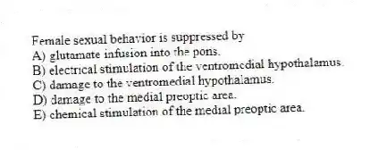 Female sexual behavior is suppressed by
A) glutamate infusion into the pons.
B) electrical stimulation of the ventromedial hypothalamus.
C) damage to the ventromedial hypothalamus.
D) damage to the medial preoptic area.
E) chemical stimulation of the medial preoptic area.