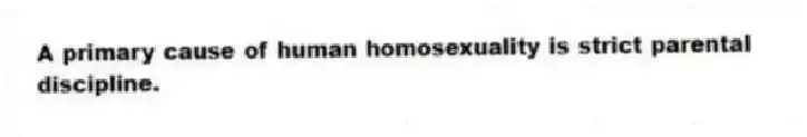 A primary cause of human homosexuality is strict parental discipline.