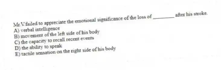 Mr.V.failed to appreciate the emotional significance of the loss of ________ after his stroke.
A) verbal intelligence
B) movement of the left side of his body
C) the capacity to recall recent events
D) the ability to speak
E) tactile sensation on the right side of his body