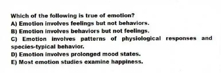 Which of the following is true of emotion?
A) Emotion involves feelings but not behaviors.
B) Emotion involves behaviors but not feelings.
C) Emotion involves patterns of physiological responses and species-typical behavior.
D) Emotion involves prolonged mood states.
E) Most emotion studies examine happiness.