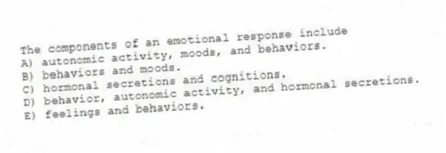 The components of an emotional response include
A) autonomic activity, moods, and behaviors.
B) behaviors and moods.
C) hormonal secretions and cognitions.
D) behavior, autonomic activity, and hormonal secretions.
E) feelings and behaviors.