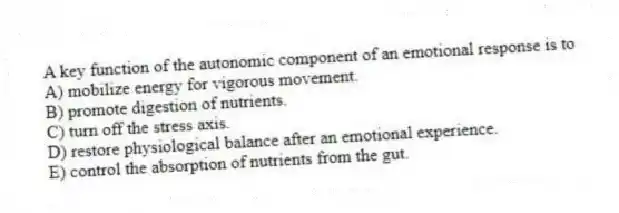 A key function of the autonomic component of an emotional response is to
A) mobilize energy for vigorous movement.
B) promote digestion of nutrients.
C) turn off the stress axis.
D) restore physiological balance after an emotional experience.
E) control the absorption of nutrients from the gut.