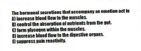 The hormonal secretions that accompany an emotion act to
A) increase blood flow to the muscles.
B) control the absorption of nutrients from the gut.
C) form glycogen within the muscles.
D) increase blood flow to the digestive organs.
E) suppress pain reactivity.