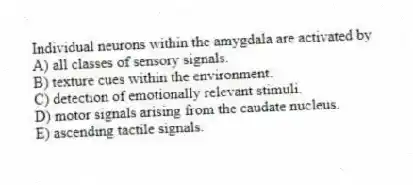 Individual neurons within the amygdala are activated by
A) all classes of sensory signals.
B) texture cues within the environment.
C) detection of emotionally relevant stimuli.
D) motor signals arising from the caudate nucleus.
E) ascending tactile signals.