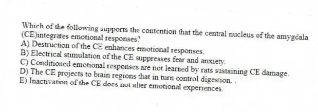 Which of the following supports the contention that the central nucleus of the amygdala (CE)integrates emotional responses?
A) Destruction of the CE enhances emotional responses.
B) Electrical stimulation of the CE suppresses fear and anxiety.
C) Conditioned emotional responses are not learned by rats sustaining CE damage.
D) The CE projects to brain regions that in turn control digestion. .
E) Inactivation of the CE does not alter emotional experiences.