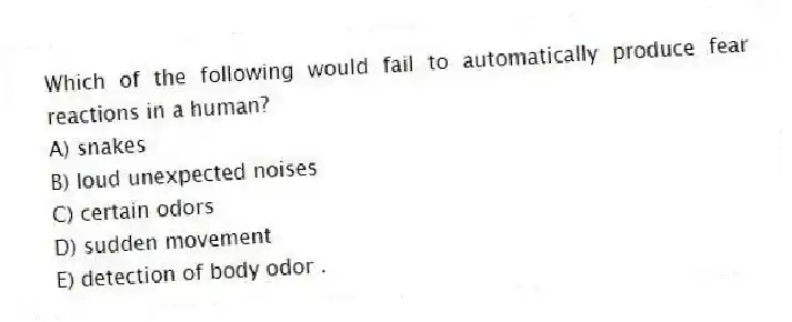 Which of the following would fail to automatically produce fear reactions in a human?
A) snakes
B) loud unexpected noises
C) certain odors
D) sudden movement
E) detection of body odor .