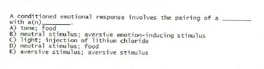 A conditioned emotional response involves the pairing of a ________ with a(n)________.
A) tone; food
B) neutral stimulus; aversive emotion-inducing stimulus
C) light; injection of lithium chloride
D) neutral stimulus; food
E) aversive stimulus; aversive stimulus