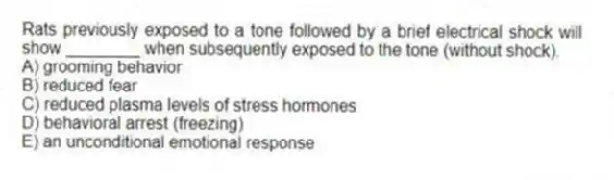 Rats previously exposed to a tone followed by a brief electrical shock will show ________ when subsequently exposed to the tone (without shock).
A) grooming behavior
B) reduced fear
C) reduced plasma levels of stress hormones
D) behavioral arrest (freezing)
E) an unconditional emotional response